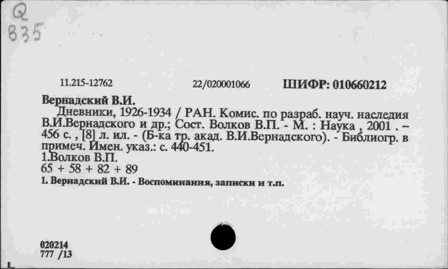 ﻿83?
11.215-12762	22/020001066 ШИФР: 010660212
Вернадский В.И.
Дневники, 1926-1934 / РАН. Комис, по разраб, науч, наследия В.И.Вернадского и др.; Сост. Волков В.П. - М. : Наука , 2001 . -456 с., [81 л. ил. - (Б-ка тр. акад. В.И.Вернадского). - Биолиогр. в примеч. Имен, указ.: с. 440-451.
1.Волков В.П.
65 + 58 + 82 + 89
1. Вернадский В.И. - Воспоминания, записки и т.п.
020214